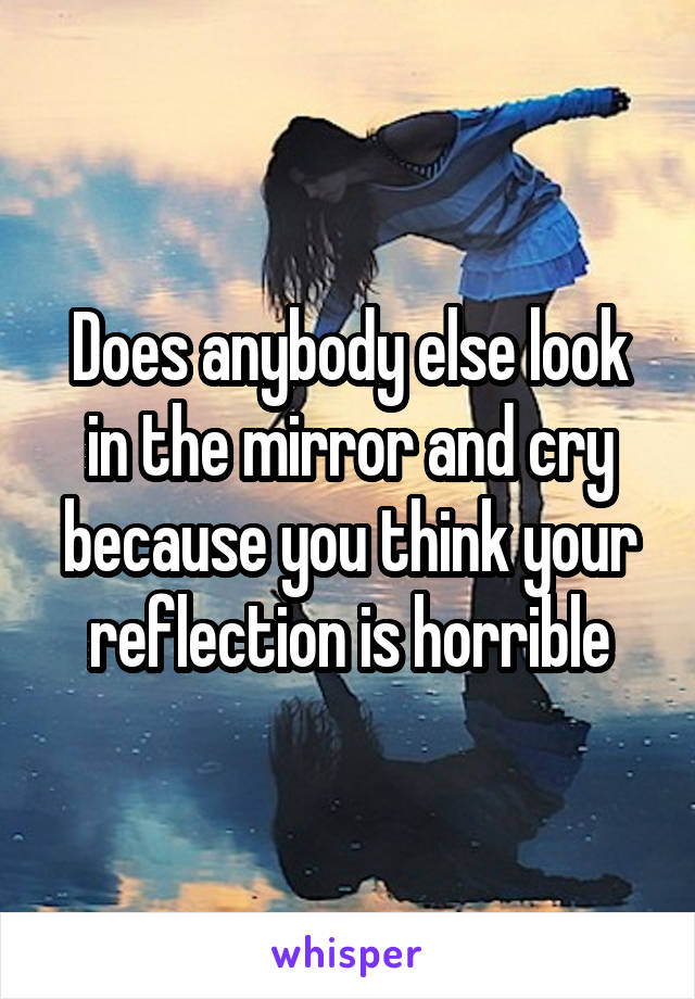 Does anybody else look in the mirror and cry because you think your reflection is horrible
