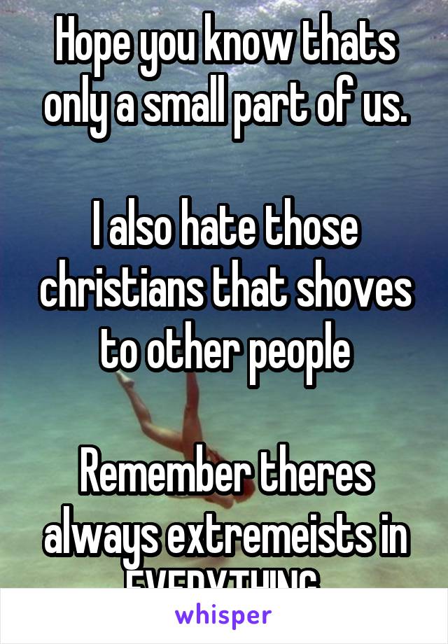 Hope you know thats only a small part of us.

I also hate those christians that shoves to other people

Remember theres always extremeists in EVERYTHING 