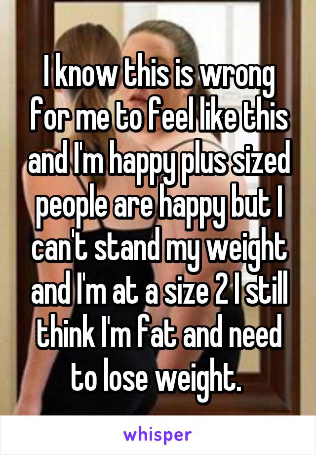 I know this is wrong for me to feel like this and I'm happy plus sized people are happy but I can't stand my weight and I'm at a size 2 I still think I'm fat and need to lose weight. 