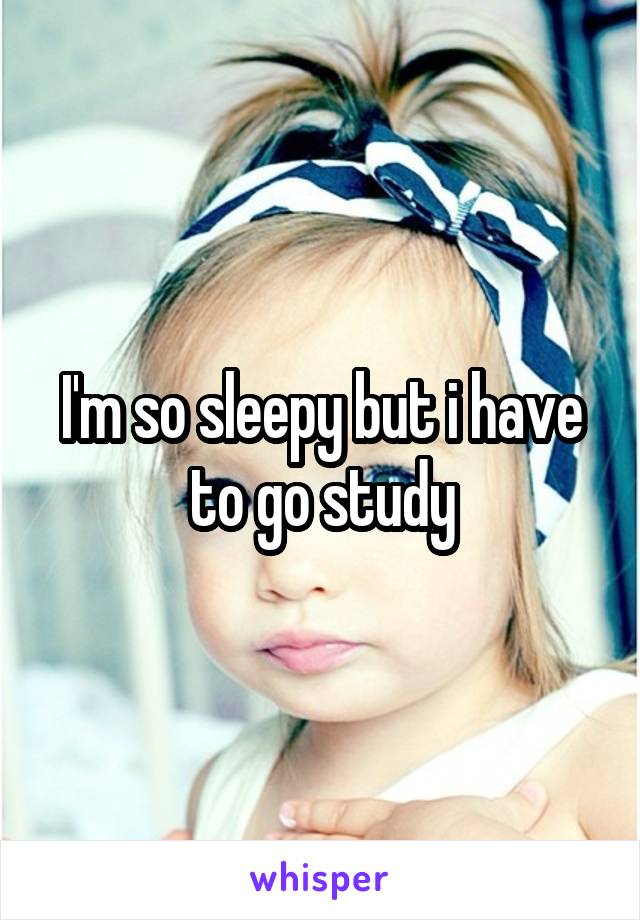 I'm so sleepy but i have to go study