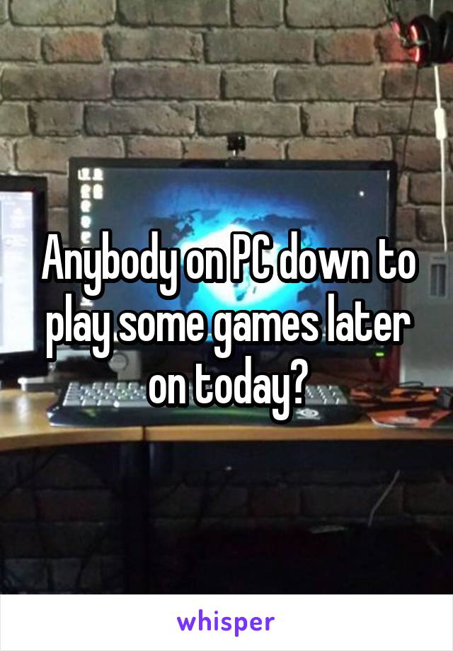 Anybody on PC down to play some games later on today?