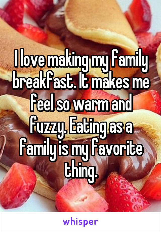 I love making my family breakfast. It makes me feel so warm and fuzzy. Eating as a family is my favorite thing.