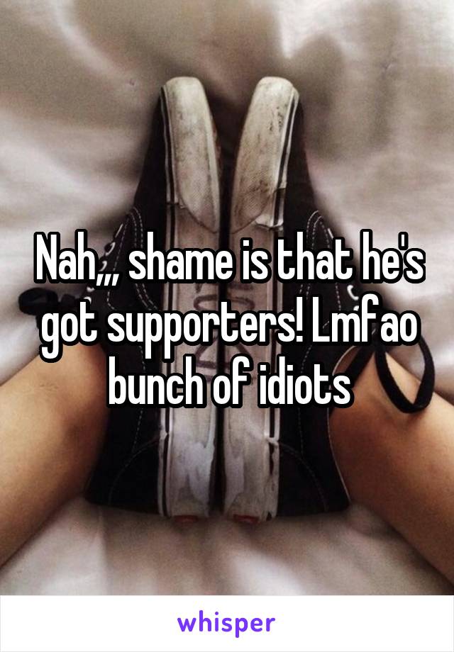 Nah,,, shame is that he's got supporters! Lmfao bunch of idiots