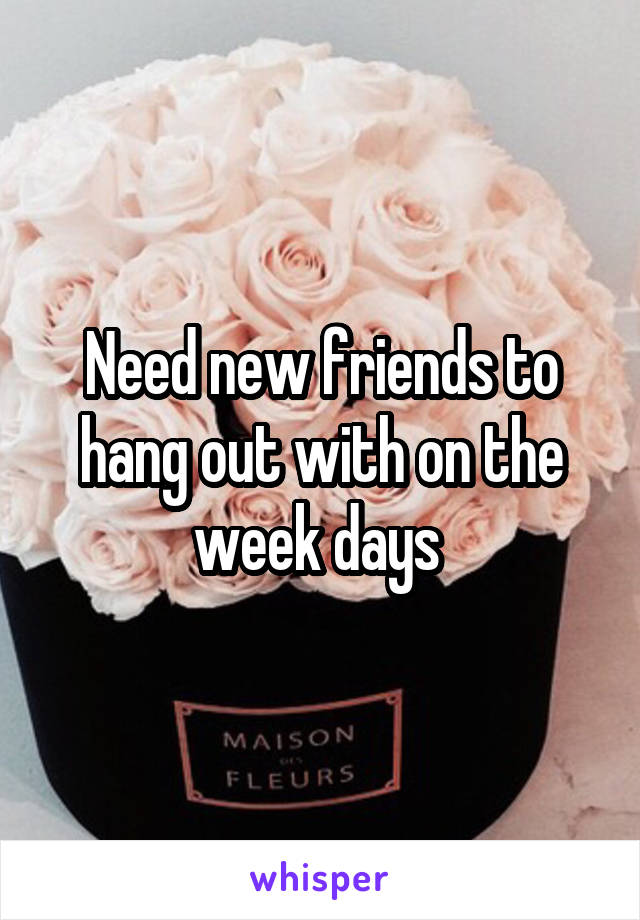 Need new friends to hang out with on the week days 