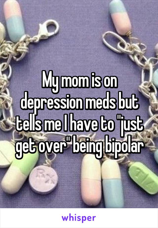 My mom is on depression meds but tells me I have to "just get over" being bipolar