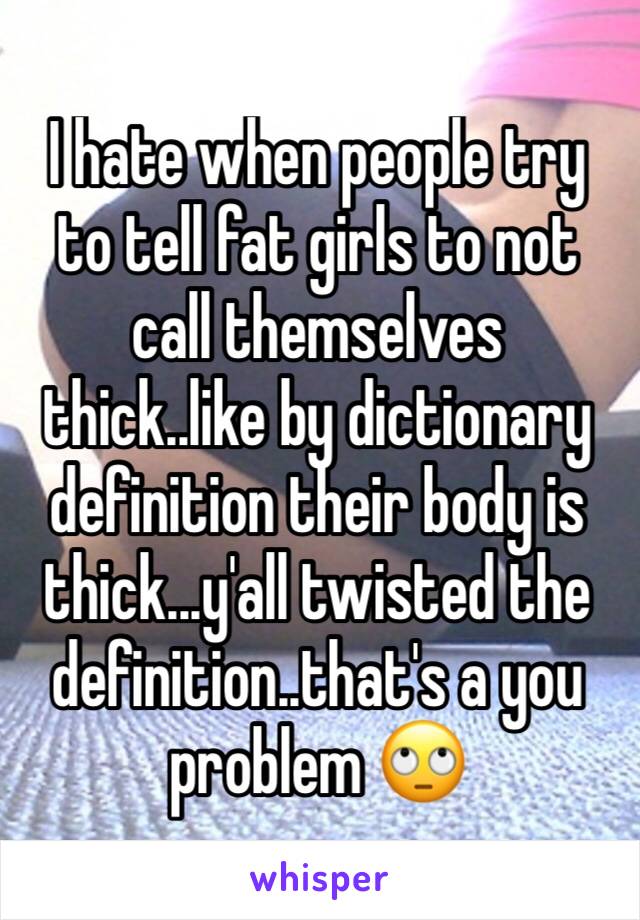 I hate when people try to tell fat girls to not call themselves thick..like by dictionary definition their body is thick...y'all twisted the definition..that's a you problem 🙄