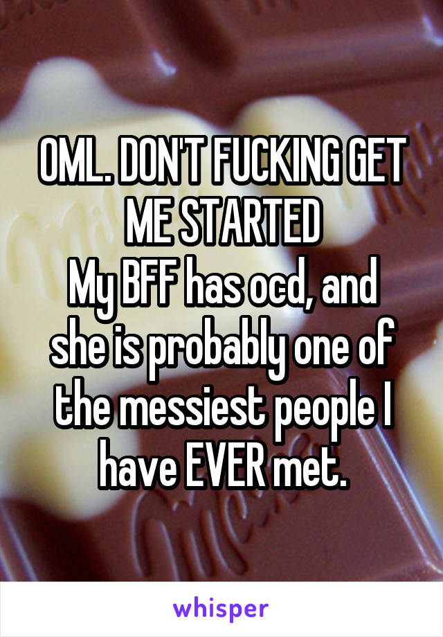 OML. DON'T FUCKING GET ME STARTED
My BFF has ocd, and she is probably one of the messiest people I have EVER met.