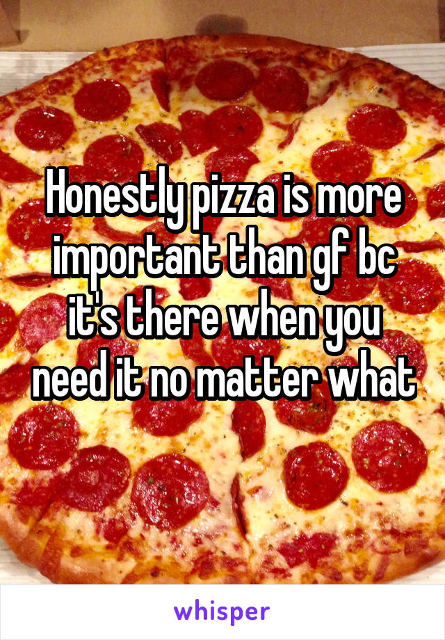 Honestly pizza is more important than gf bc it's there when you need it no matter what 