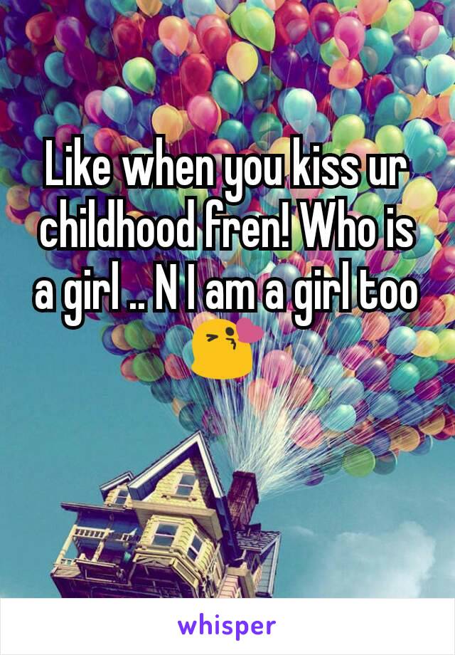 Like when you kiss ur childhood fren! Who is a girl .. N I am a girl too😘