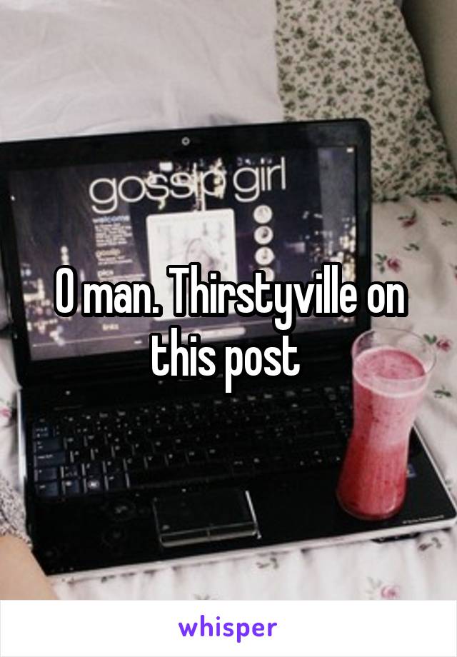 O man. Thirstyville on this post 