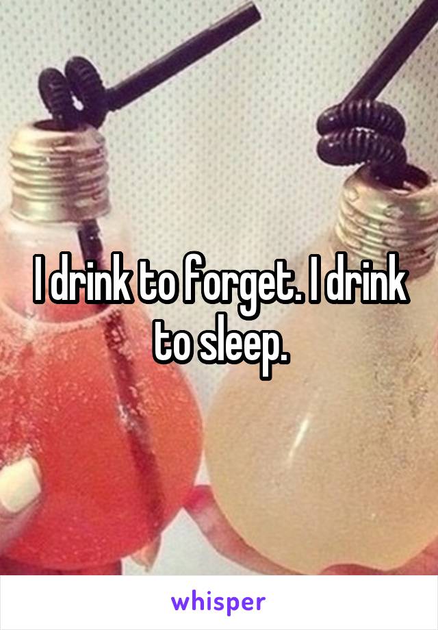 I drink to forget. I drink to sleep.