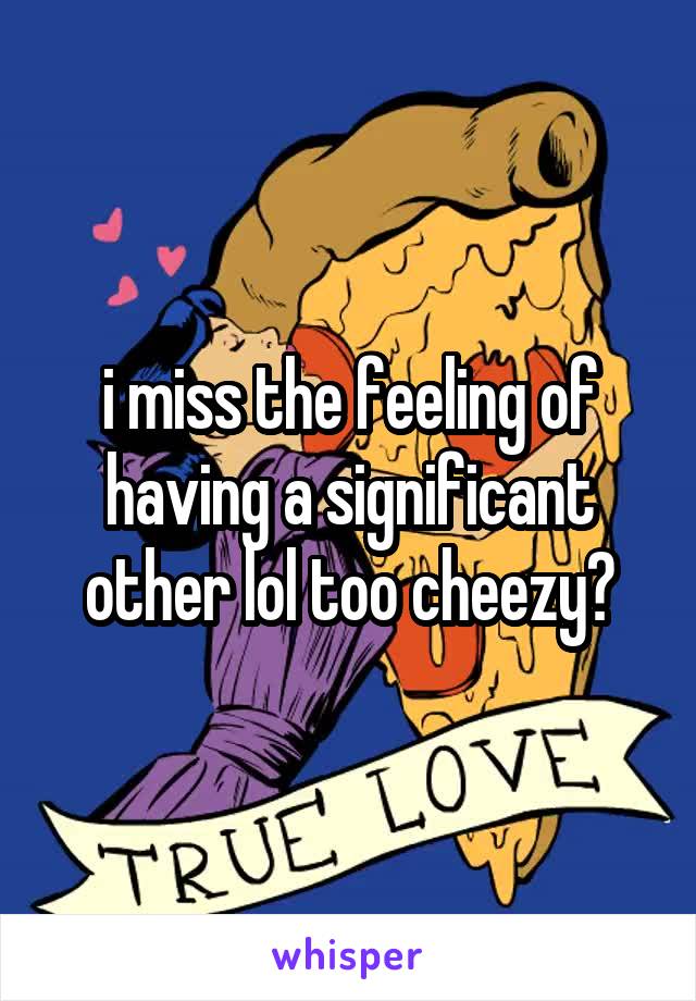 i miss the feeling of having a significant other lol too cheezy?