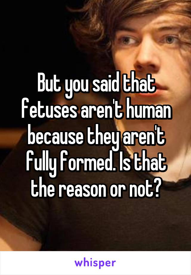 But you said that fetuses aren't human because they aren't fully formed. Is that the reason or not?