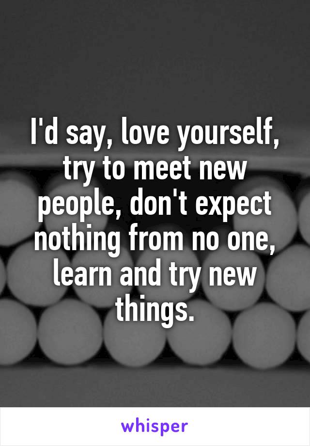 I'd say, love yourself, try to meet new people, don't expect nothing from no one, learn and try new things.