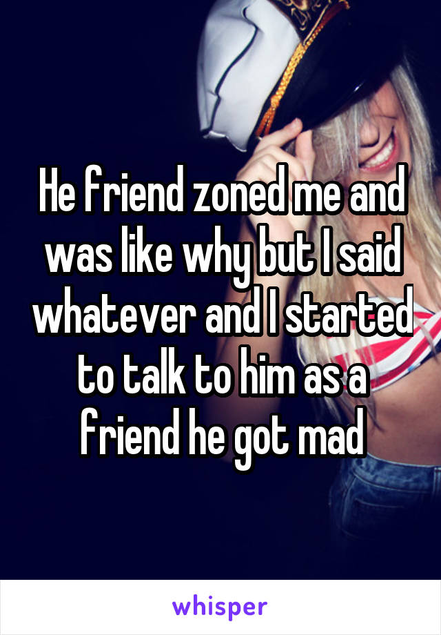 He friend zoned me and was like why but I said whatever and I started to talk to him as a friend he got mad