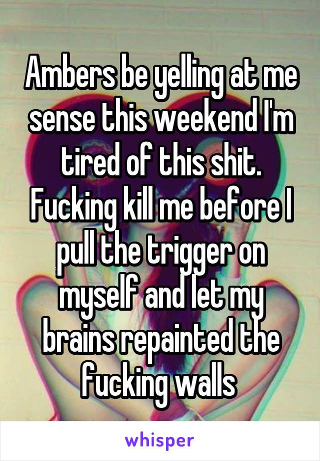 Ambers be yelling at me sense this weekend I'm tired of this shit. Fucking kill me before I pull the trigger on myself and let my brains repainted the fucking walls 