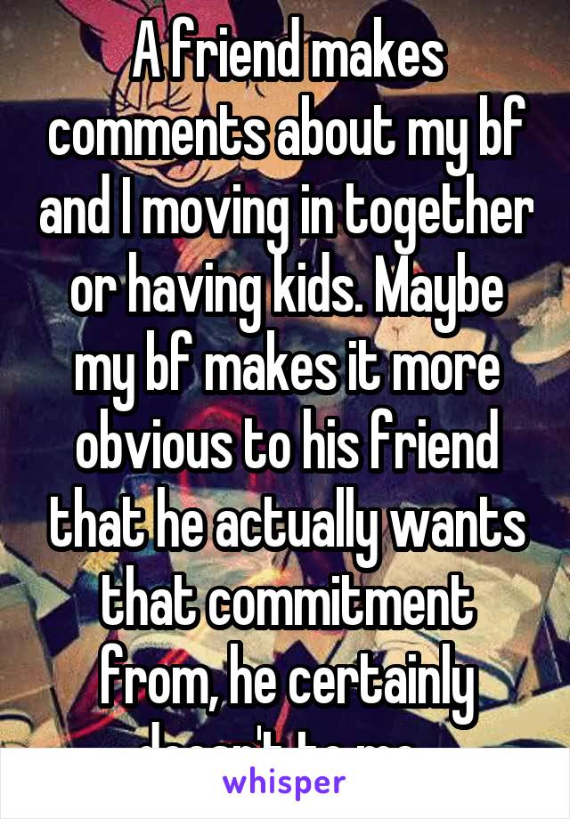 A friend makes comments about my bf and I moving in together or having kids. Maybe my bf makes it more obvious to his friend that he actually wants that commitment from, he certainly doesn't to me. 