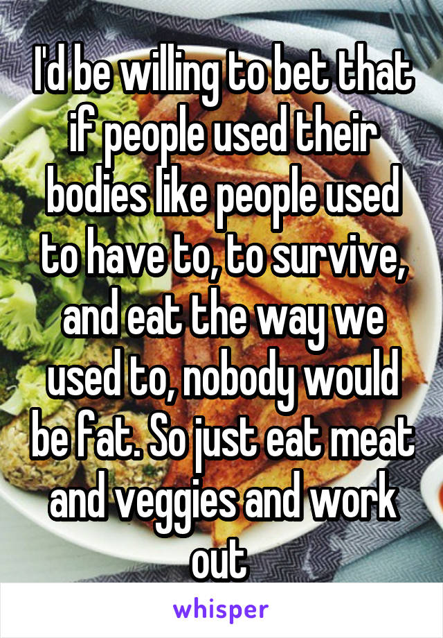I'd be willing to bet that if people used their bodies like people used to have to, to survive, and eat the way we used to, nobody would be fat. So just eat meat and veggies and work out 
