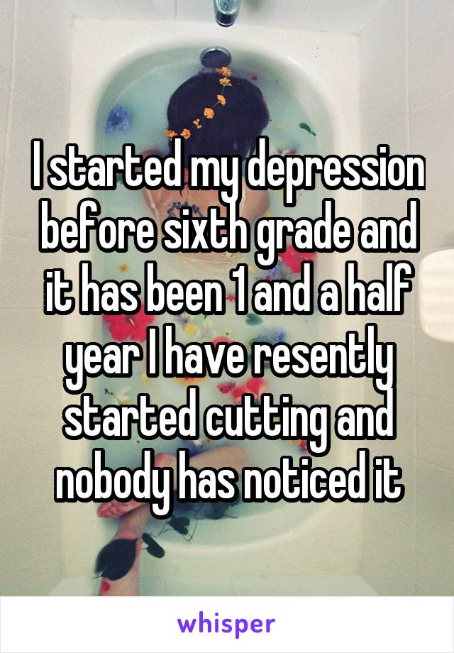 I started my depression before sixth grade and it has been 1 and a half year I have resently started cutting and nobody has noticed it