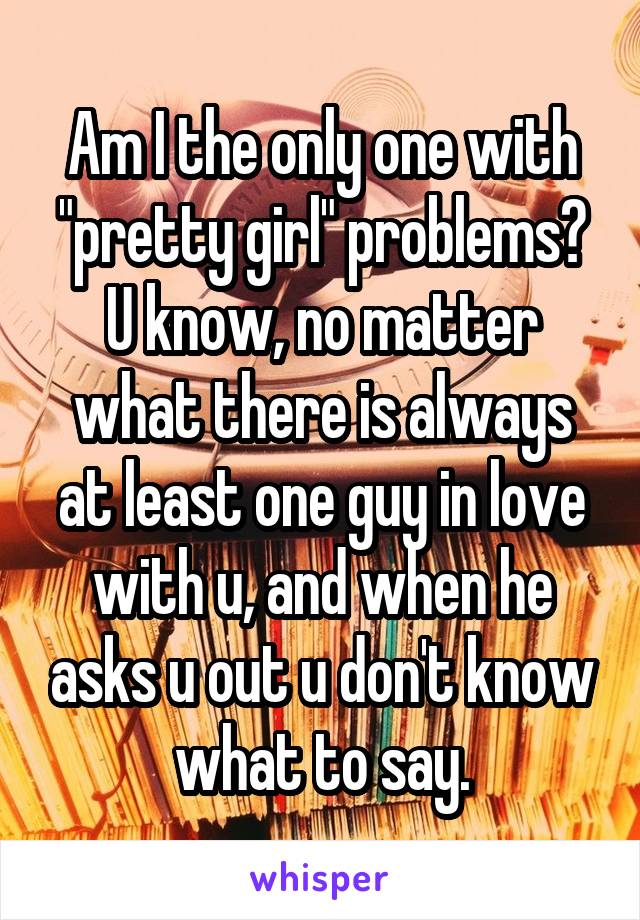 Am I the only one with "pretty girl" problems? U know, no matter what there is always at least one guy in love with u, and when he asks u out u don't know what to say.