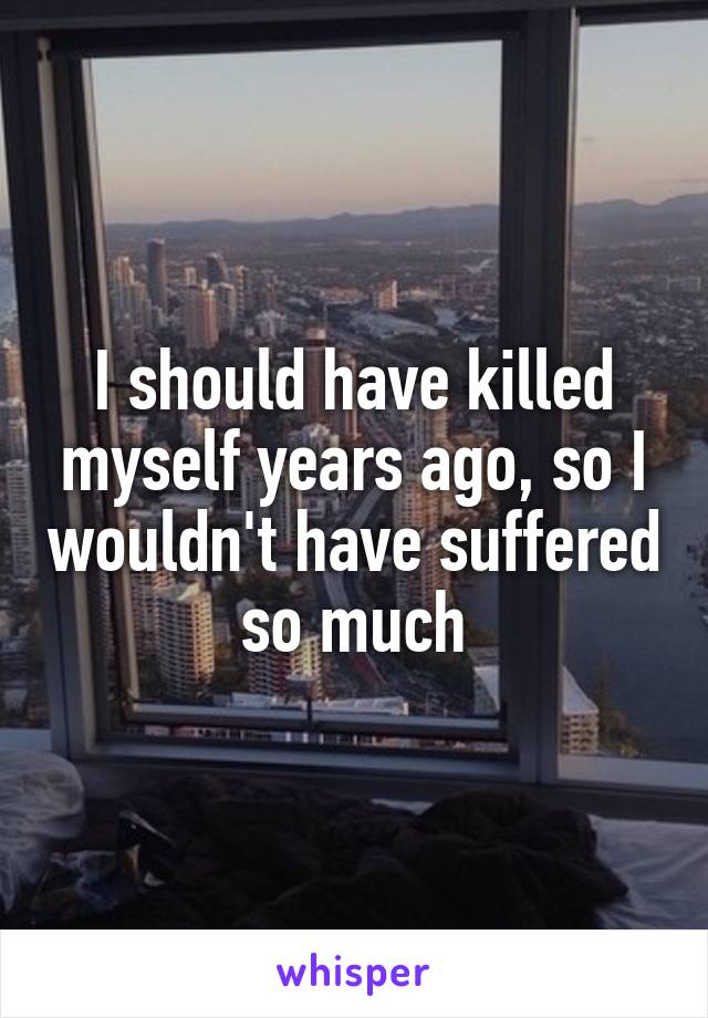I should have killed myself years ago, so I wouldn't have suffered so much
