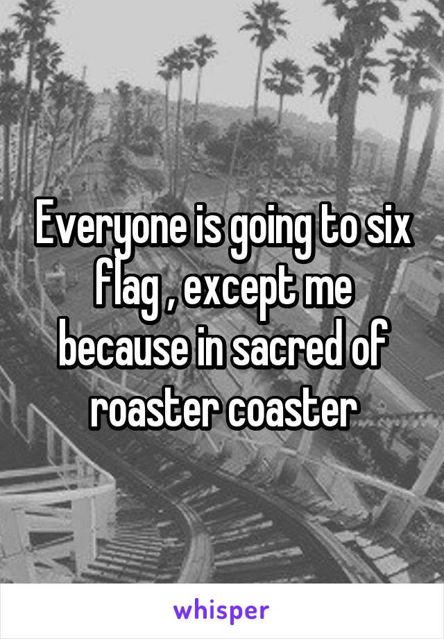 Everyone is going to six flag , except me because in sacred of roaster coaster
