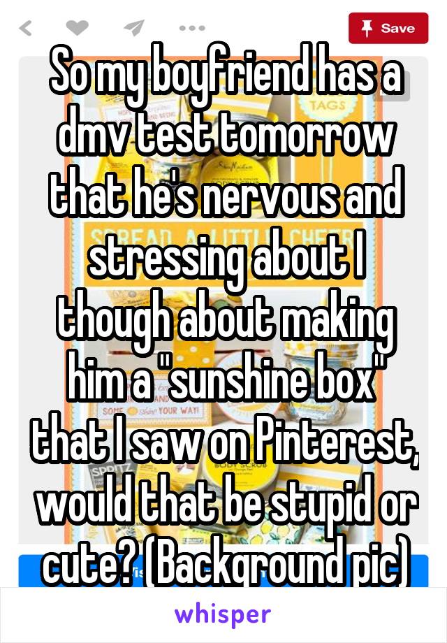 So my boyfriend has a dmv test tomorrow that he's nervous and stressing about I though about making him a "sunshine box" that I saw on Pinterest, would that be stupid or cute? (Background pic)