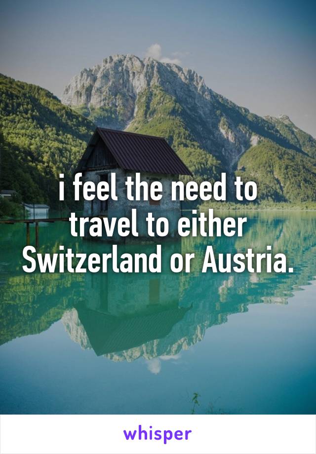 i feel the need to travel to either Switzerland or Austria.