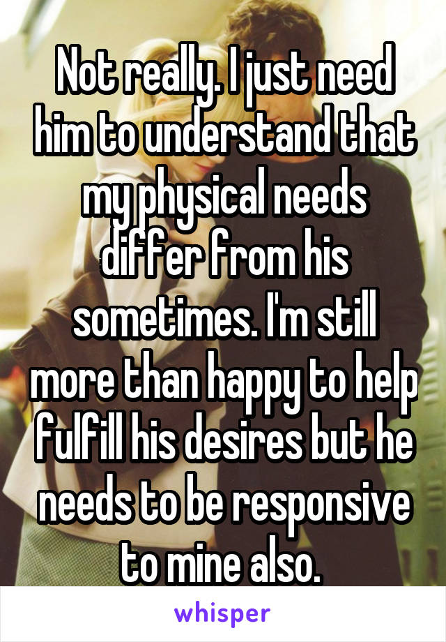 Not really. I just need him to understand that my physical needs differ from his sometimes. I'm still more than happy to help fulfill his desires but he needs to be responsive to mine also. 