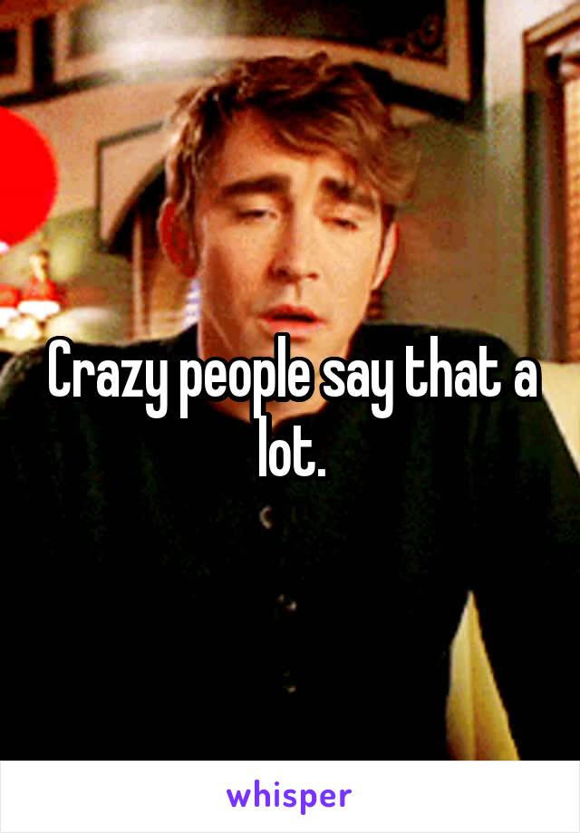 Crazy people say that a lot.