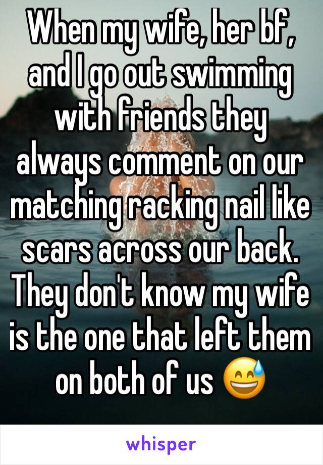 When my wife, her bf, and I go out swimming with friends they always comment on our matching racking nail like scars across our back. They don't know my wife is the one that left them on both of us 😅