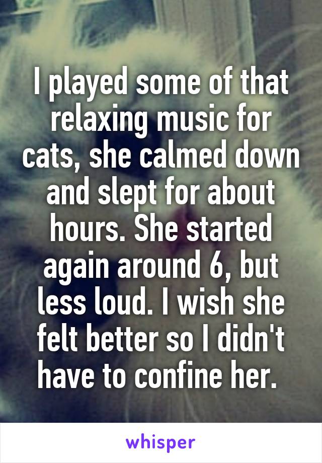 I played some of that relaxing music for cats, she calmed down and slept for about hours. She started again around 6, but less loud. I wish she felt better so I didn't have to confine her. 
