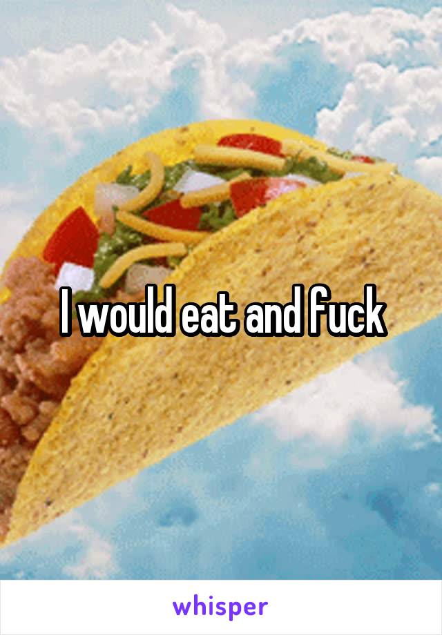 I would eat and fuck
