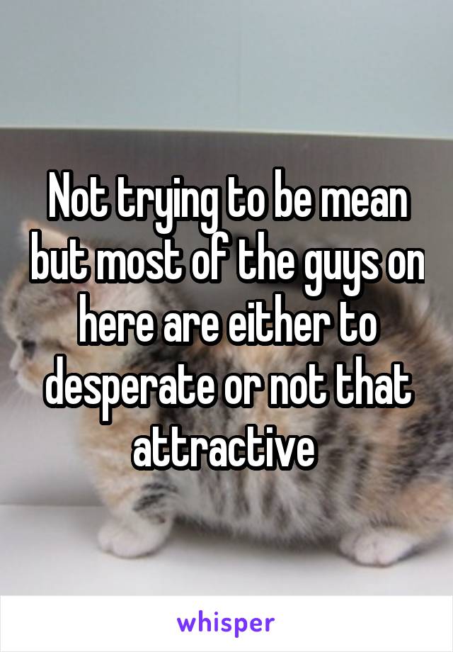 Not trying to be mean but most of the guys on here are either to desperate or not that attractive 