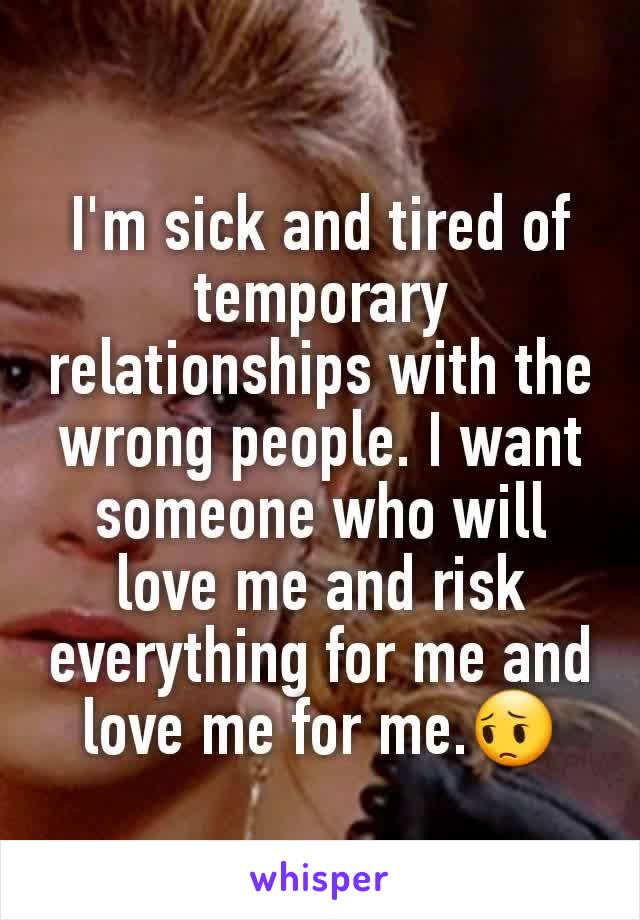 I'm sick and tired of temporary relationships with the wrong people. I want someone who will love me and risk everything for me and love me for me.😔