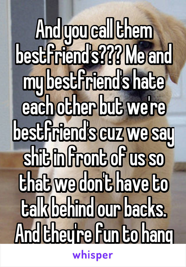 And you call them bestfriend's??? Me and my bestfriend's hate each other but we're bestfriend's cuz we say shit in front of us so that we don't have to talk behind our backs. And they're fun to hang