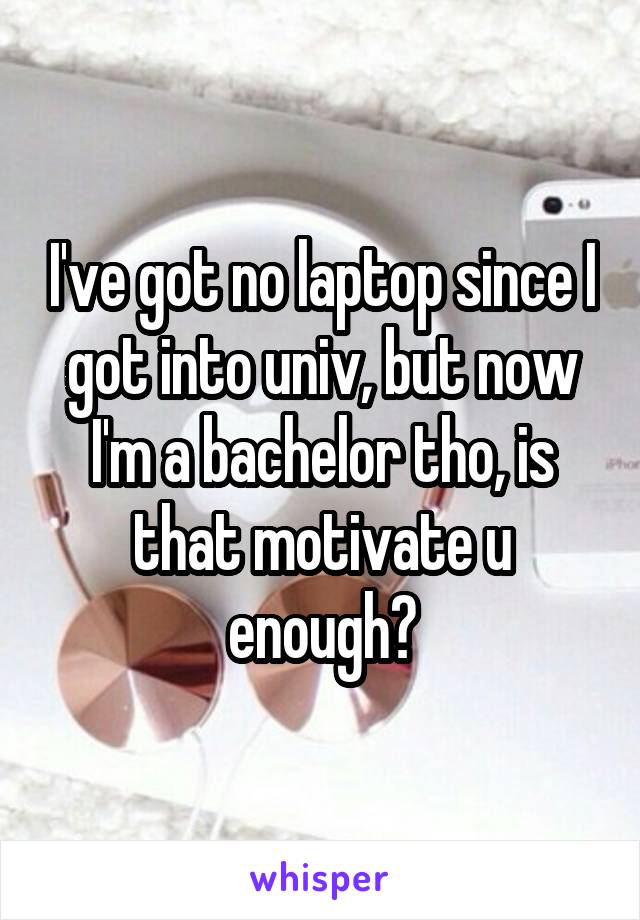 I've got no laptop since I got into univ, but now I'm a bachelor tho, is that motivate u enough?