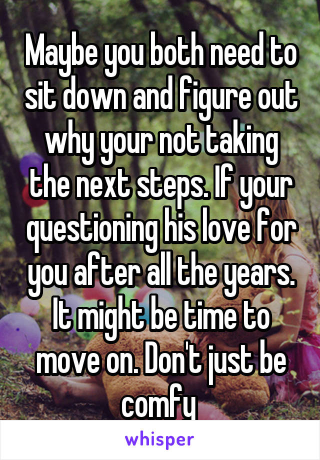 Maybe you both need to sit down and figure out why your not taking the next steps. If your questioning his love for you after all the years. It might be time to move on. Don't just be comfy 