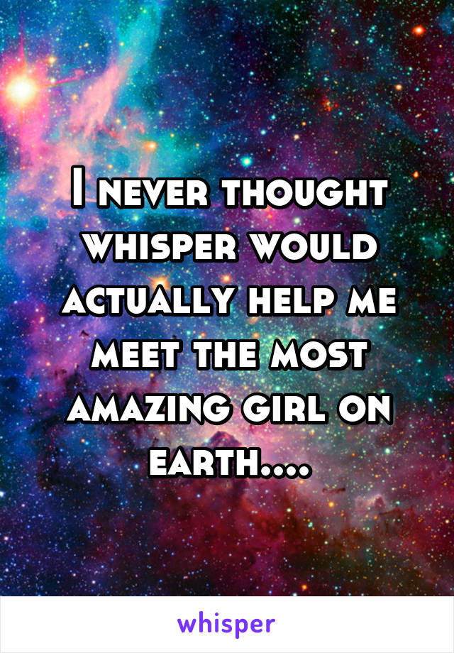 I never thought whisper would actually help me meet the most amazing girl on earth....