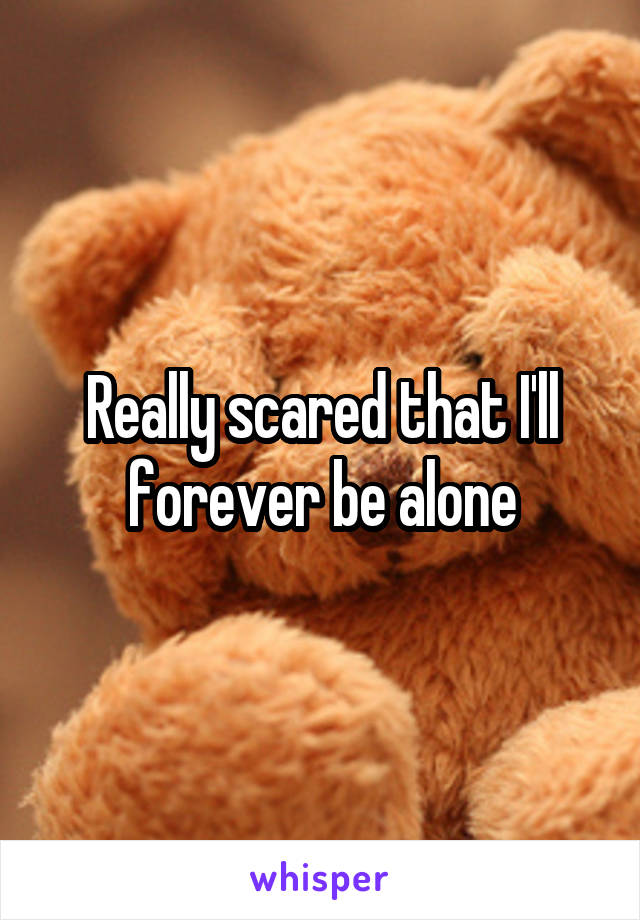 Really scared that I'll forever be alone