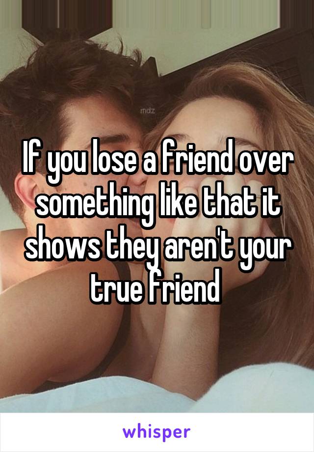 If you lose a friend over something like that it shows they aren't your true friend 