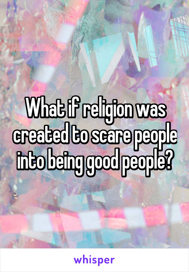 What if religion was created to scare people into being good people?