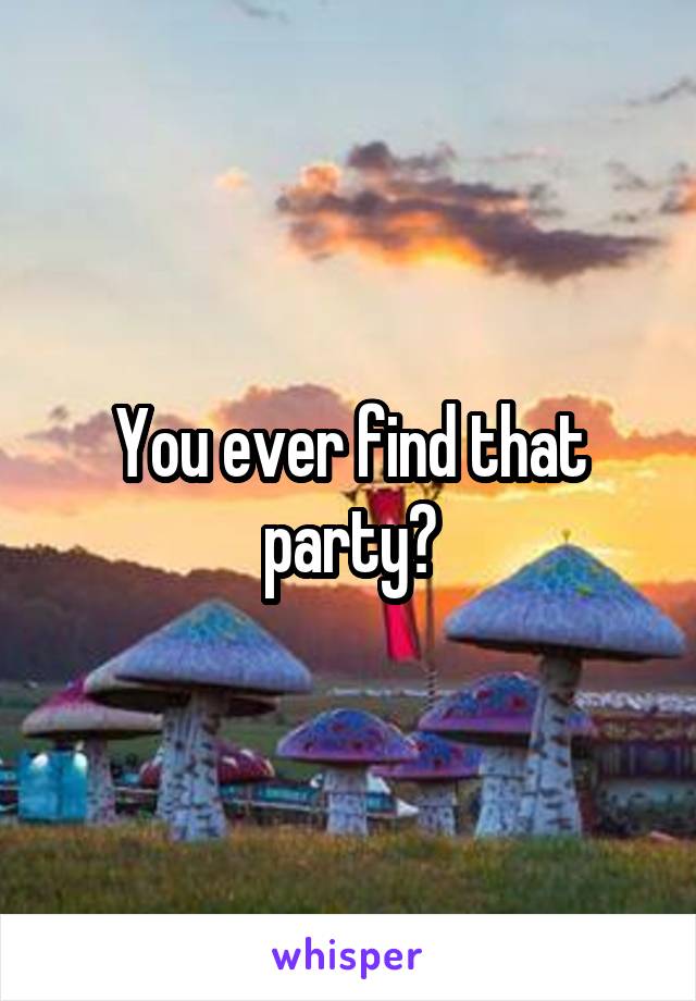 You ever find that party?