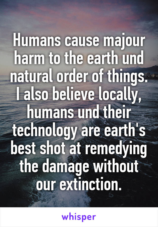 Humans cause majour harm to the earth und natural order of things. I also believe locally, humans und their technology are earth's best shot at remedying the damage without our extinction.