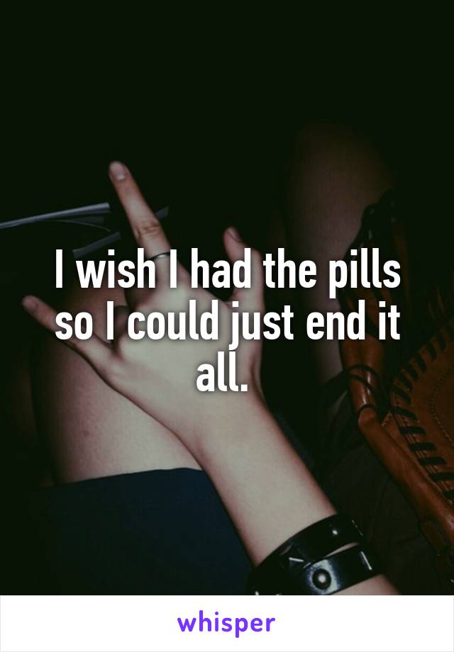 I wish I had the pills so I could just end it all. 