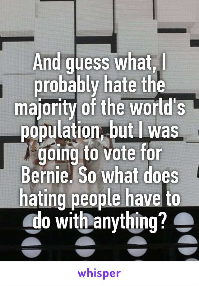And guess what, I probably hate the majority of the world's population, but I was going to vote for Bernie. So what does hating people have to do with anything?