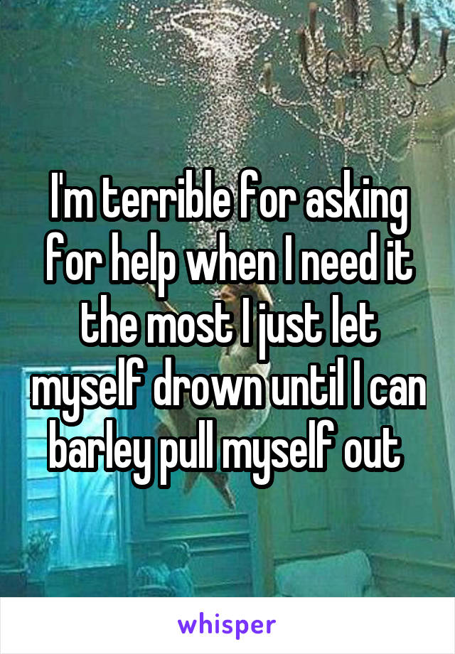 I'm terrible for asking for help when I need it the most I just let myself drown until I can barley pull myself out 