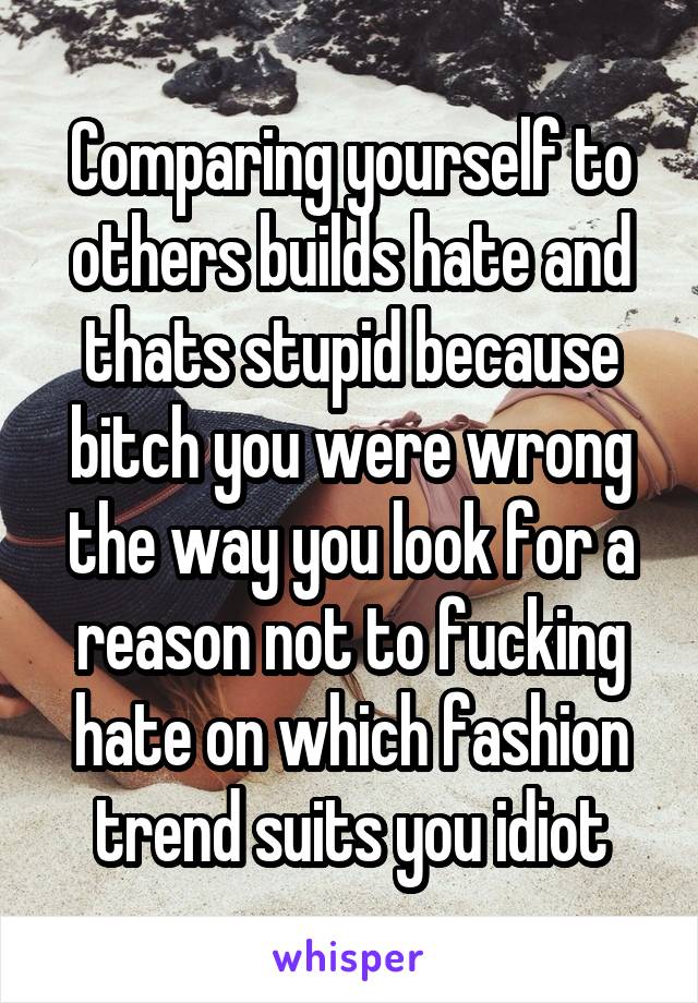 Comparing yourself to others builds hate and thats stupid because bitch you were wrong the way you look for a reason not to fucking hate on which fashion trend suits you idiot
