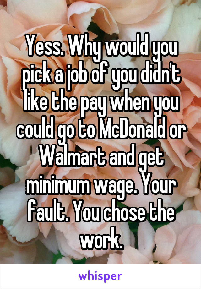 Yess. Why would you pick a job of you didn't like the pay when you could go to McDonald or Walmart and get minimum wage. Your fault. You chose the work.