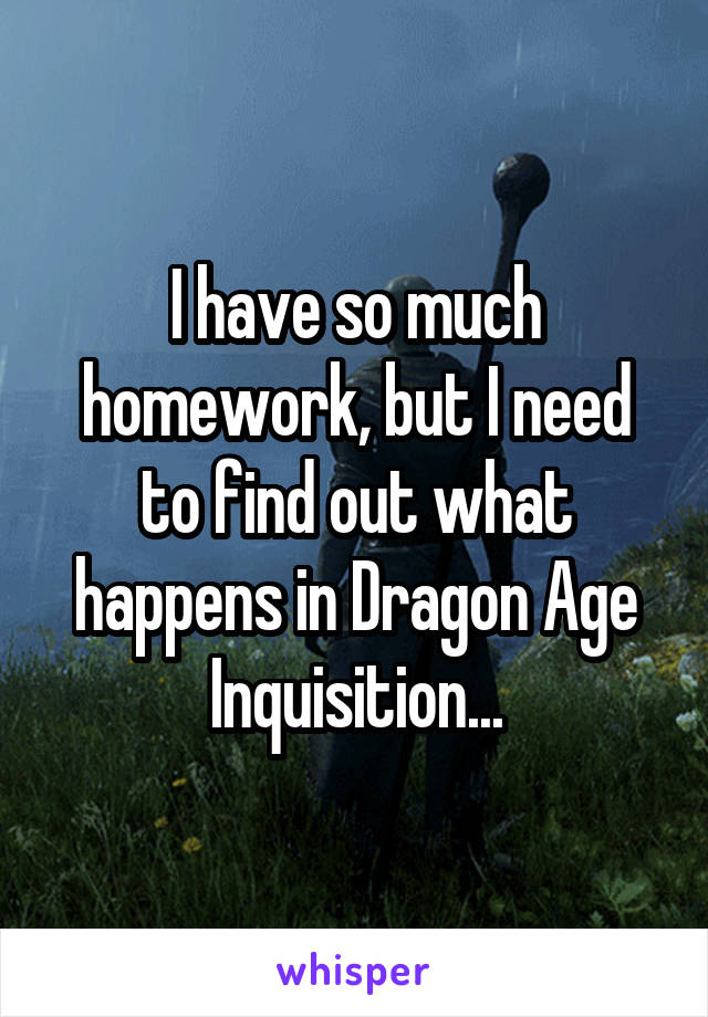 I have so much homework, but I need to find out what happens in Dragon Age Inquisition...